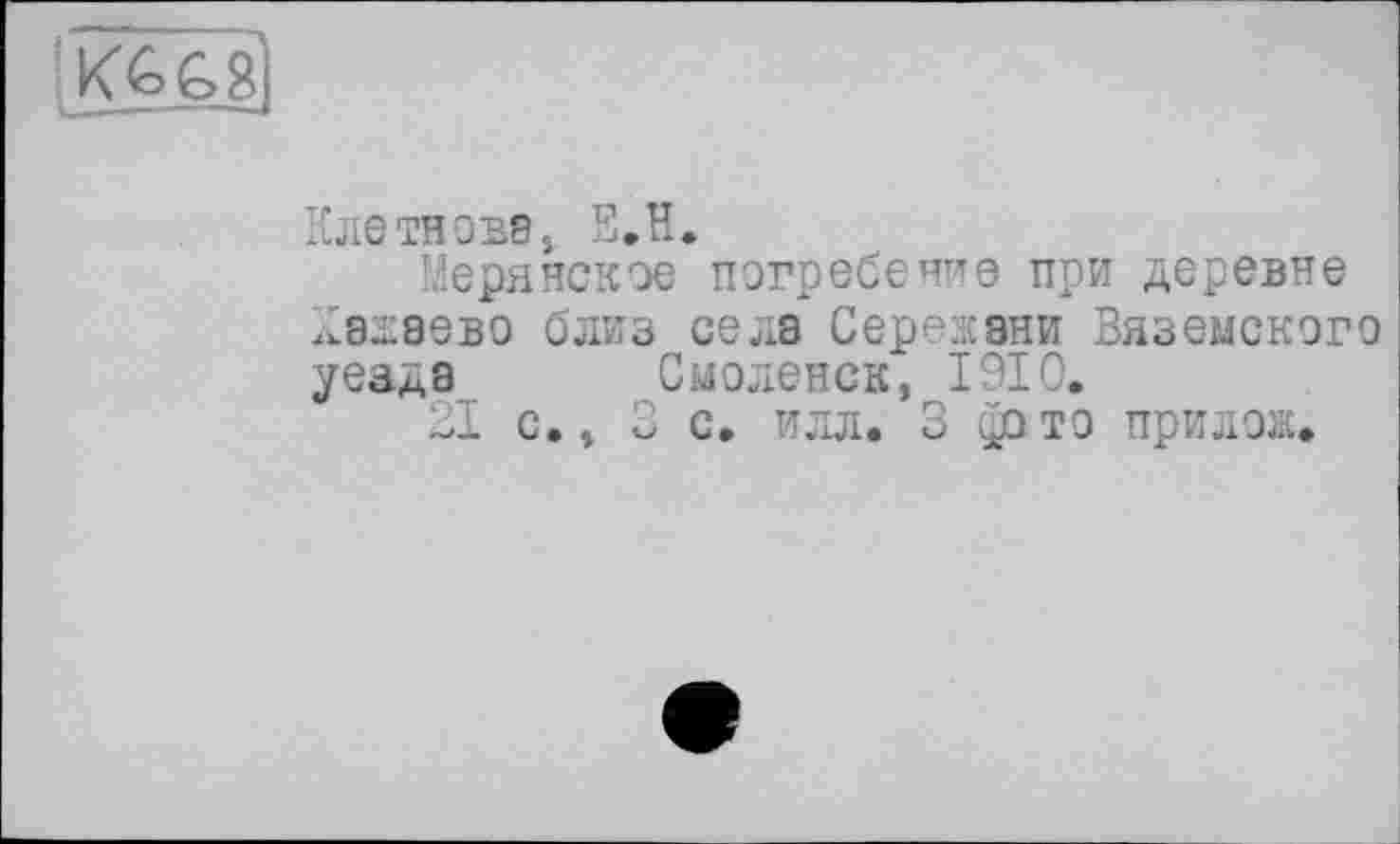 ﻿Ж £8
Клетновв, Е.Н.
Мерянское погребение при деревне А8Д8ЄВ0 близ села Сережани Вяземского уезда Смоленск, 1910.
21 с., 3 с. илл. 3 фото прилож.